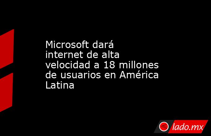 Microsoft dará internet de alta velocidad a 18 millones de usuarios en ...