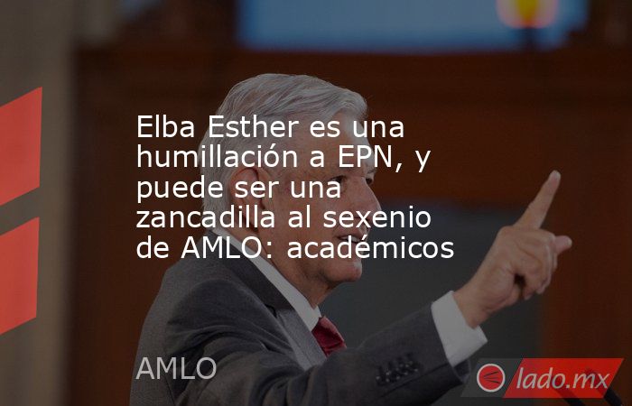 Elba Esther es una humillación a EPN, y puede ser una zancadilla al sexenio de AMLO: académicos. Noticias en tiempo real