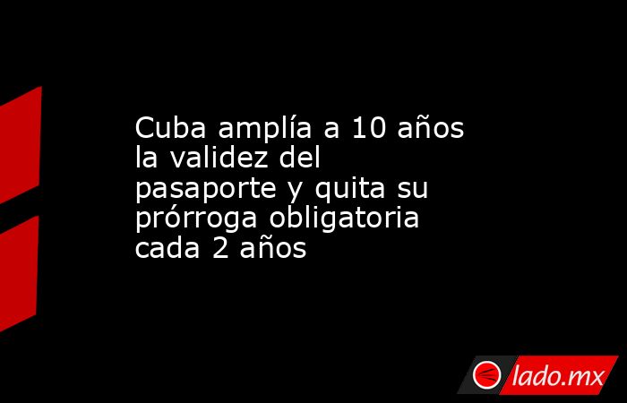 Cuba amplía a 10 años la validez del pasaporte y quita su prórroga obligatoria cada 2 años. Noticias en tiempo real