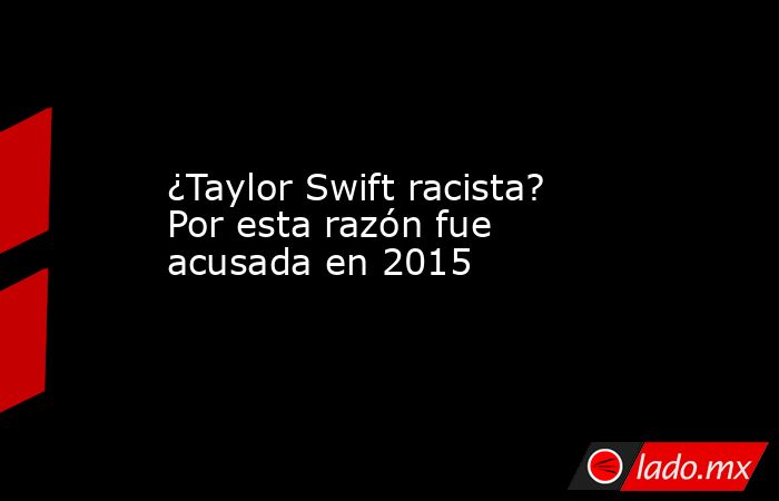 ¿Taylor Swift racista? Por esta razón fue acusada en 2015. Noticias en tiempo real