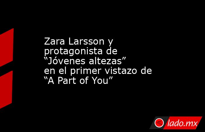 Zara Larsson y protagonista de “Jóvenes altezas” en el primer vistazo de “A Part of You”. Noticias en tiempo real