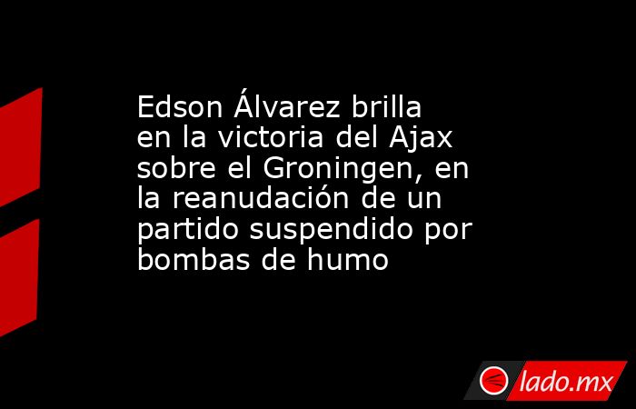 Edson Álvarez brilla en la victoria del Ajax sobre el Groningen, en la reanudación de un partido suspendido por bombas de humo. Noticias en tiempo real