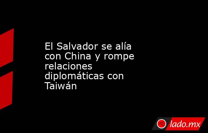 El Salvador se alía con China y rompe relaciones diplomáticas con Taiwán. Noticias en tiempo real