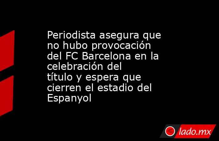 Periodista asegura que no hubo provocación del FC Barcelona en la celebración del título y espera que cierren el estadio del Espanyol. Noticias en tiempo real