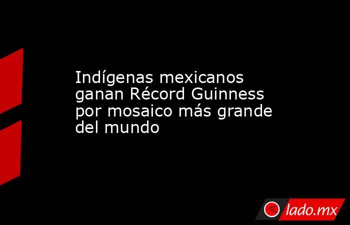 Indígenas mexicanos ganan Récord Guinness por mosaico más grande del mundo
. Noticias en tiempo real