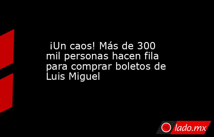  ¡Un caos! Más de 300 mil personas hacen fila para comprar boletos de Luis Miguel. Noticias en tiempo real