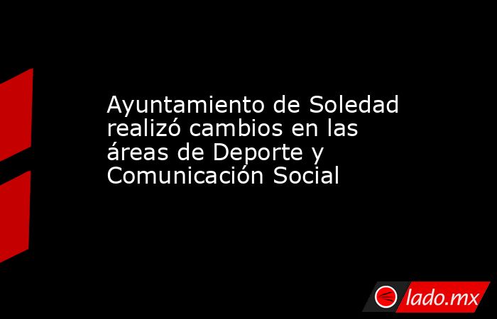 Ayuntamiento de Soledad realizó cambios en las áreas de Deporte y Comunicación Social. Noticias en tiempo real