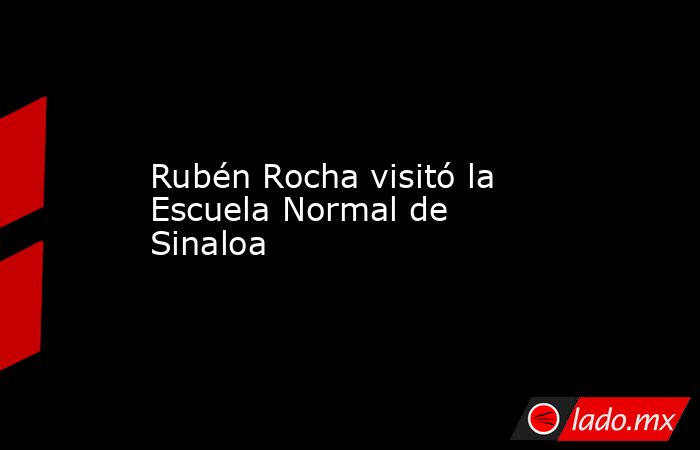 Rubén Rocha visitó la Escuela Normal de Sinaloa. Noticias en tiempo real