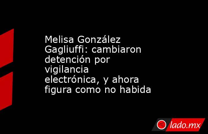 Melisa González Gagliuffi: cambiaron detención por vigilancia electrónica, y ahora figura como no habida. Noticias en tiempo real