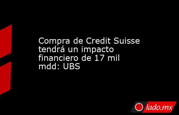 Compra de Credit Suisse tendrá un impacto financiero de 17 mil mdd: UBS. Noticias en tiempo real