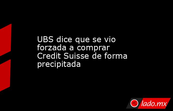 UBS dice que se vio forzada a comprar Credit Suisse de forma precipitada. Noticias en tiempo real