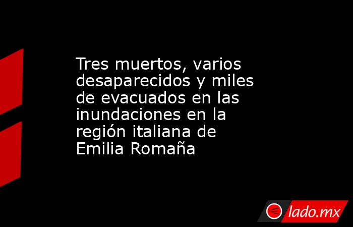 Tres muertos, varios desaparecidos y miles de evacuados en las inundaciones en la región italiana de Emilia Romaña. Noticias en tiempo real