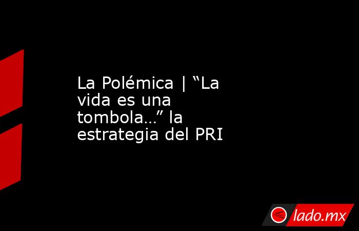 La Polémica | “La vida es una tombola…” la estrategia del PRI. Noticias en tiempo real