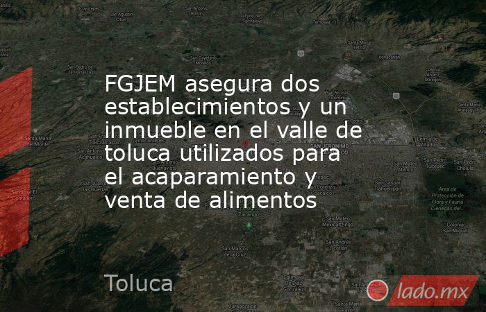 FGJEM asegura dos establecimientos y un inmueble en el valle de toluca utilizados para el acaparamiento y venta de alimentos. Noticias en tiempo real