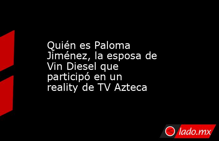 Quién es Paloma Jiménez, la esposa de Vin Diesel que participó en un reality de TV Azteca. Noticias en tiempo real