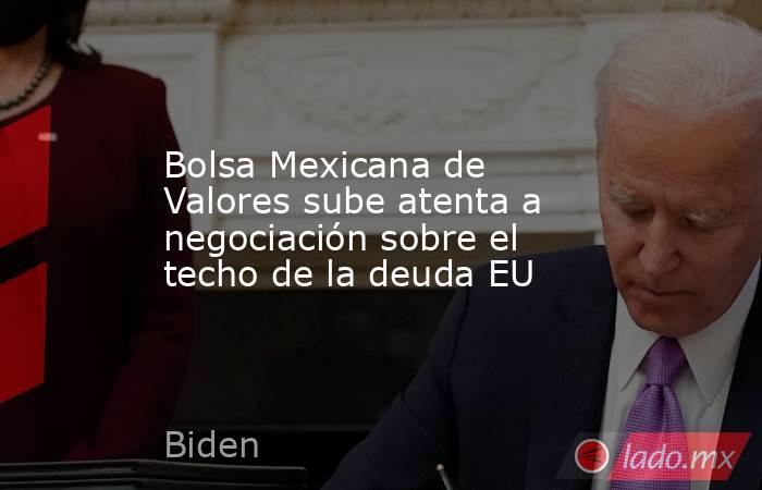 Bolsa Mexicana de Valores sube atenta a negociación sobre el techo de la deuda EU. Noticias en tiempo real