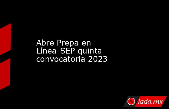 Abre Prepa en Línea-SEP quinta convocatoria 2023. Noticias en tiempo real