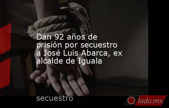 Dan 92 años de prisión por secuestro a José Luis Abarca, ex alcalde de Iguala. Noticias en tiempo real