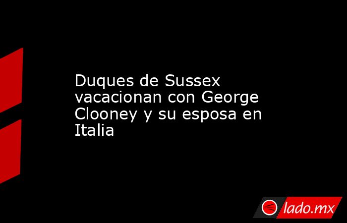 Duques de Sussex vacacionan con George Clooney y su esposa en Italia. Noticias en tiempo real