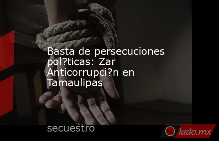 Basta de persecuciones pol?ticas: Zar Anticorrupci?n en Tamaulipas. Noticias en tiempo real