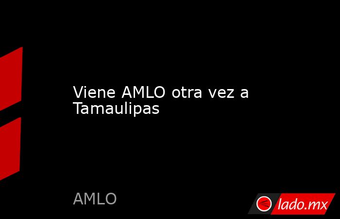 Viene AMLO otra vez a Tamaulipas. Noticias en tiempo real