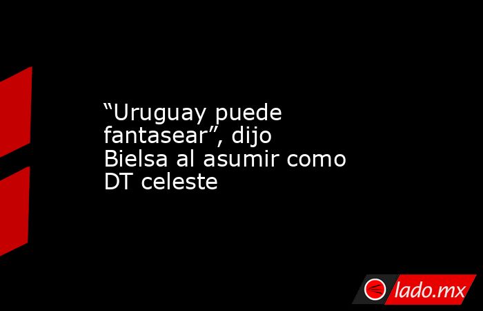 “Uruguay puede fantasear”, dijo Bielsa al asumir como DT celeste. Noticias en tiempo real