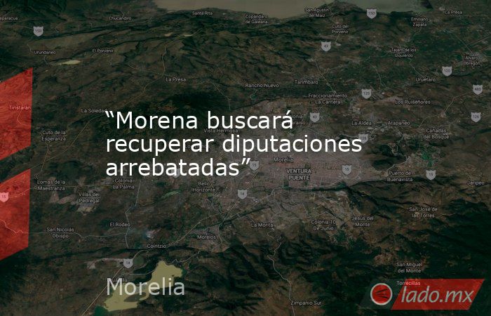 “Morena buscará recuperar diputaciones arrebatadas”. Noticias en tiempo real