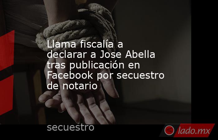 Llama fiscalía a declarar a Jose Abella tras publicación en Facebook por secuestro de notario. Noticias en tiempo real