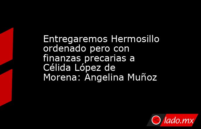 Entregaremos Hermosillo ordenado pero con finanzas precarias a Célida López de Morena: Angelina Muñoz. Noticias en tiempo real