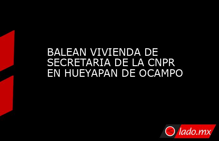 BALEAN VIVIENDA DE SECRETARIA DE LA CNPR EN HUEYAPAN DE OCAMPO. Noticias en tiempo real