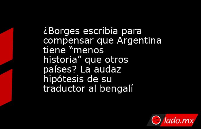 ¿Borges escribía para compensar que Argentina tiene “menos historia” que otros países? La audaz hipótesis de su traductor al bengalí. Noticias en tiempo real
