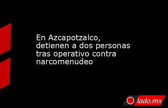 En Azcapotzalco, detienen a dos personas tras operativo contra narcomenudeo. Noticias en tiempo real