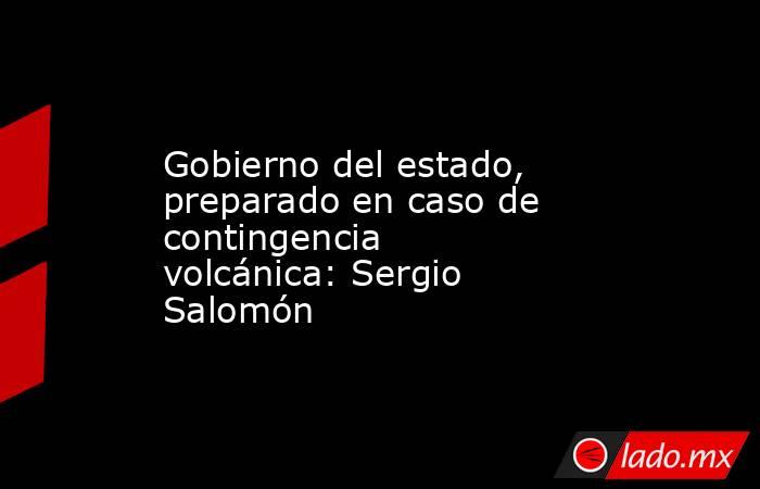 Gobierno del estado, preparado en caso de contingencia volcánica: Sergio Salomón. Noticias en tiempo real