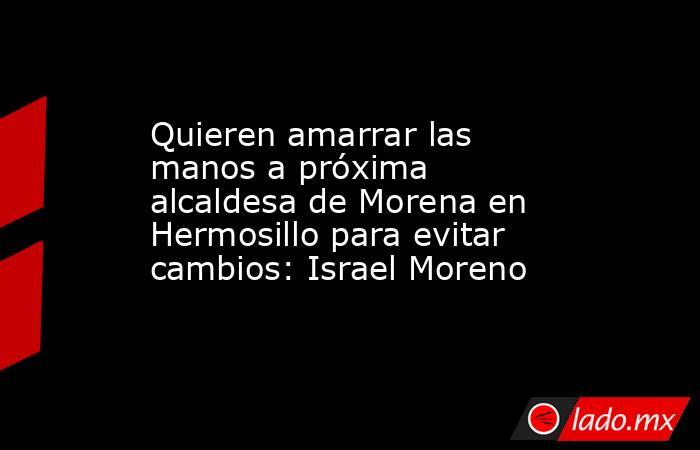 Quieren amarrar las manos a próxima alcaldesa de Morena en Hermosillo para evitar cambios: Israel Moreno. Noticias en tiempo real