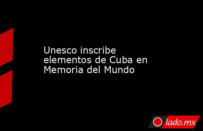 Unesco inscribe elementos de Cuba en Memoria del Mundo. Noticias en tiempo real