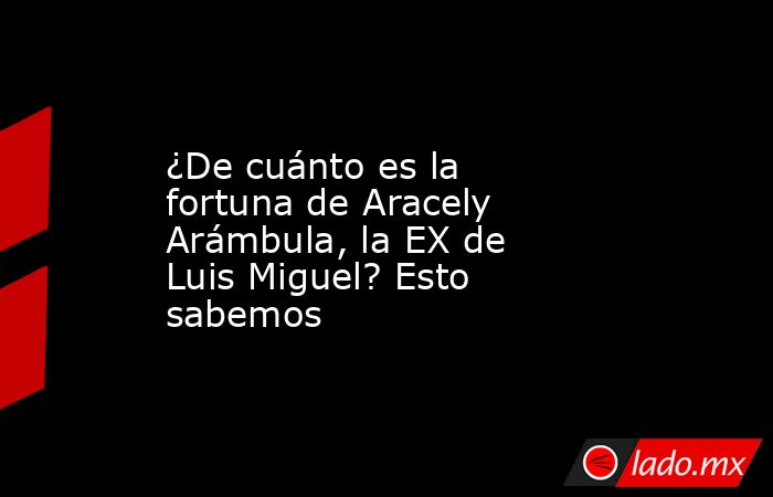 ¿De cuánto es la fortuna de Aracely Arámbula, la EX de Luis Miguel? Esto sabemos. Noticias en tiempo real