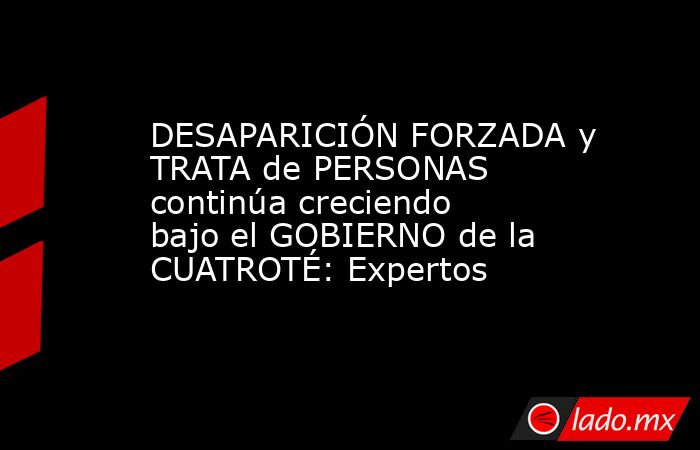 DESAPARICIÓN FORZADA y TRATA de PERSONAS continúa creciendo bajo el GOBIERNO de la CUATROTÉ: Expertos. Noticias en tiempo real