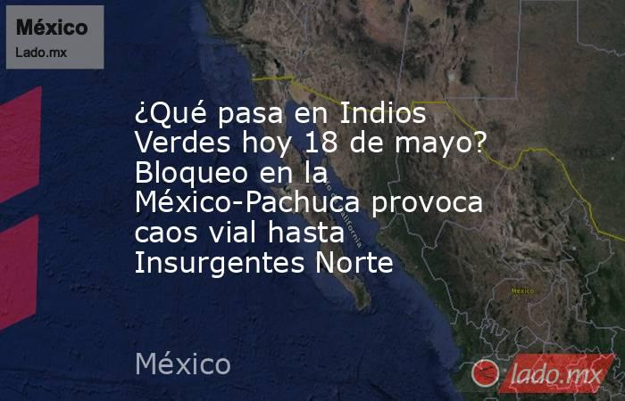 ¿Qué pasa en Indios Verdes hoy 18 de mayo? Bloqueo en la México-Pachuca provoca caos vial hasta Insurgentes Norte. Noticias en tiempo real