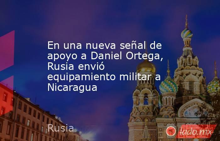 En una nueva señal de apoyo a Daniel Ortega, Rusia envió equipamiento militar a Nicaragua. Noticias en tiempo real