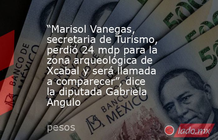 “Marisol Vanegas, secretaria de Turismo, perdió 24 mdp para la zona arqueológica de Xcabal y será llamada a comparecer”, dice la diputada Gabriela Angulo. Noticias en tiempo real