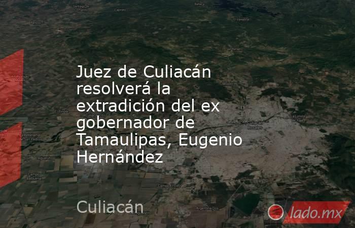 Juez de Culiacán resolverá la extradición del ex gobernador de Tamaulipas, Eugenio Hernández. Noticias en tiempo real