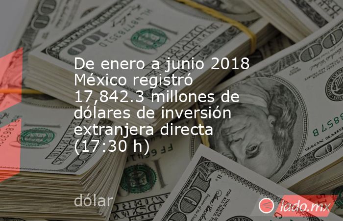 De enero a junio 2018 México registró 17,842.3 millones de dólares de inversión extranjera directa (17:30 h). Noticias en tiempo real