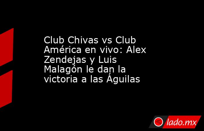 Club Chivas vs Club América en vivo: Alex Zendejas y Luis Malagón le dan la victoria a las Águilas. Noticias en tiempo real