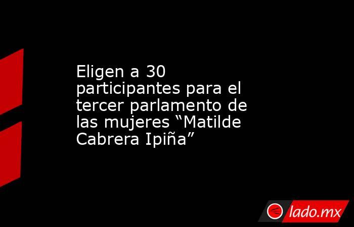 Eligen a 30 participantes para el tercer parlamento de las mujeres “Matilde Cabrera Ipiña”. Noticias en tiempo real