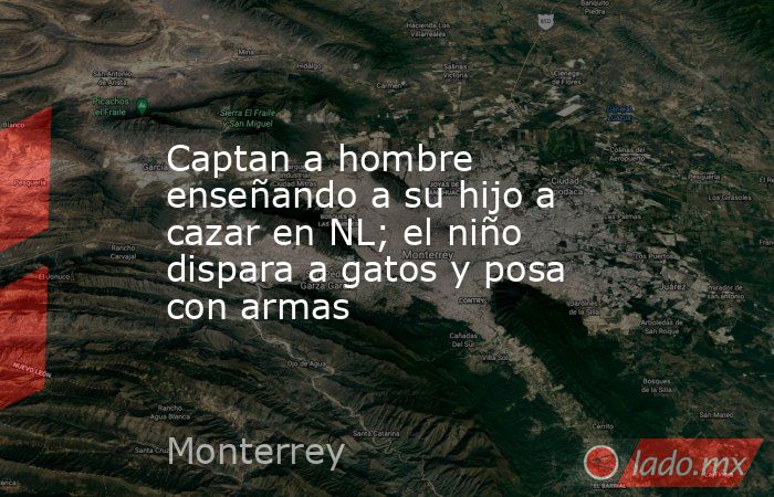 Captan a hombre enseñando a su hijo a cazar en NL; el niño dispara a gatos y posa con armas. Noticias en tiempo real