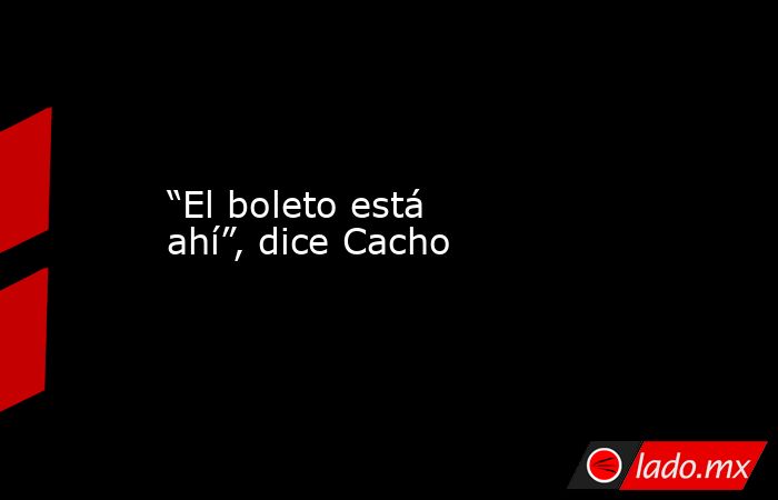 “El boleto está ahí”, dice Cacho. Noticias en tiempo real