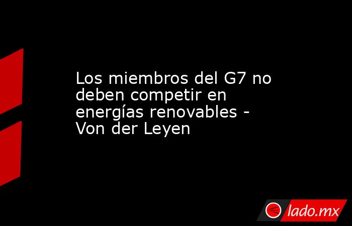 Los miembros del G7 no deben competir en energías renovables - Von der Leyen. Noticias en tiempo real