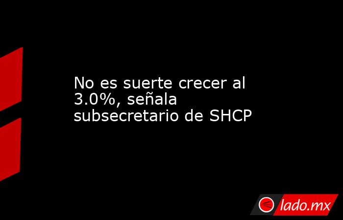 No es suerte crecer al 3.0%, señala subsecretario de SHCP. Noticias en tiempo real