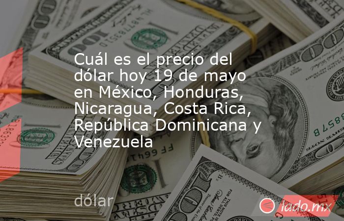 Cuál es el precio del dólar hoy 19 de mayo en México, Honduras, Nicaragua, Costa Rica, República Dominicana y Venezuela. Noticias en tiempo real