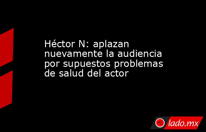 Héctor N: aplazan nuevamente la audiencia por supuestos problemas de salud del actor. Noticias en tiempo real